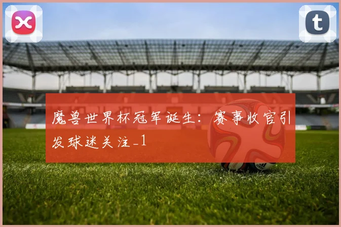 魔兽世界杯冠军诞生:赛事收官引发球迷关注_1